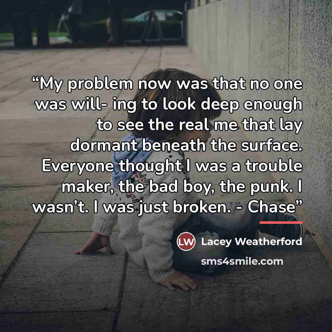 “My problem now was that no one was will- ing to look deep enough to see the real me that lay dormant beneath the surface. Everyone thought I was a trouble maker, the bad boy, the punk. I wasn’t. I was just broken. - Chase” quote by Lacey Weatherford