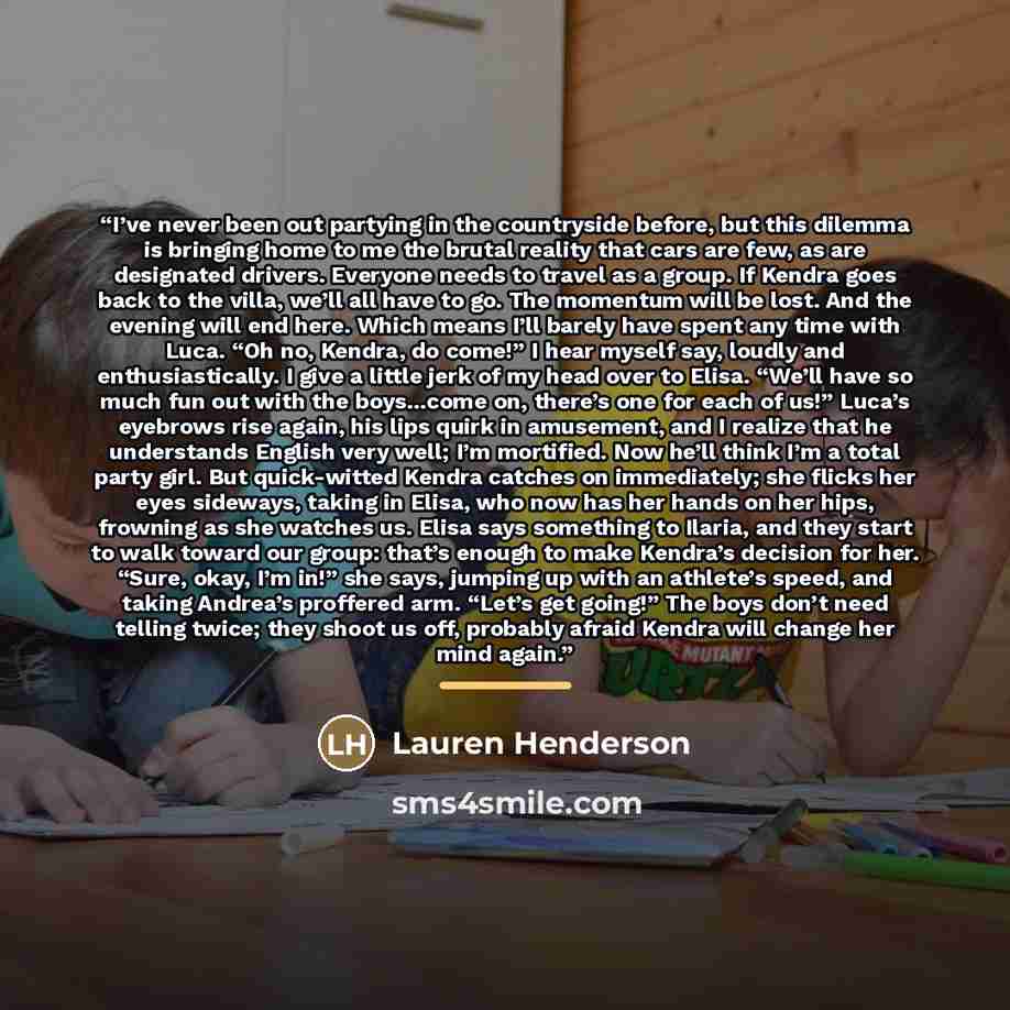 “I’ve never been out partying in the countryside before, but this dilemma is bringing home to me the brutal reality that cars are few, as are designated drivers. Everyone needs to travel as a group. If Kendra goes back to the villa, we’ll all have to go. The momentum will be lost. And the evening…” quote by Lauren Henderson
