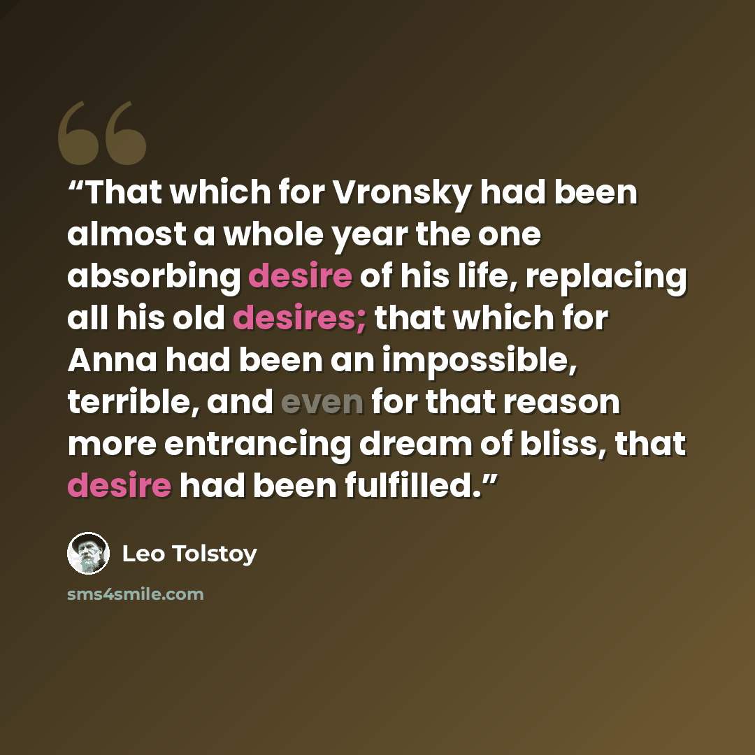 “That which for Vronsky had been almost a whole year the one absorbing desire of his life, replacing all his old desires; that which for Anna had been an impossible, terrible, and even for that reason more entrancing dream of bliss, that desire had been fulfilled.” quote by Leo Tolstoy