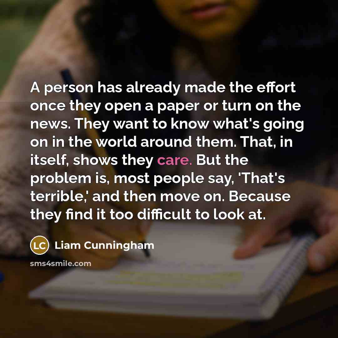 “A person has already made the effort once they open a paper or turn on the news. They want to know what's going on in the world around them. That, in itself, shows they care. But the problem is, most people say, 'That's terrible,' and then move on. Because they find it too difficult to look at.” quote by Liam Cunningham