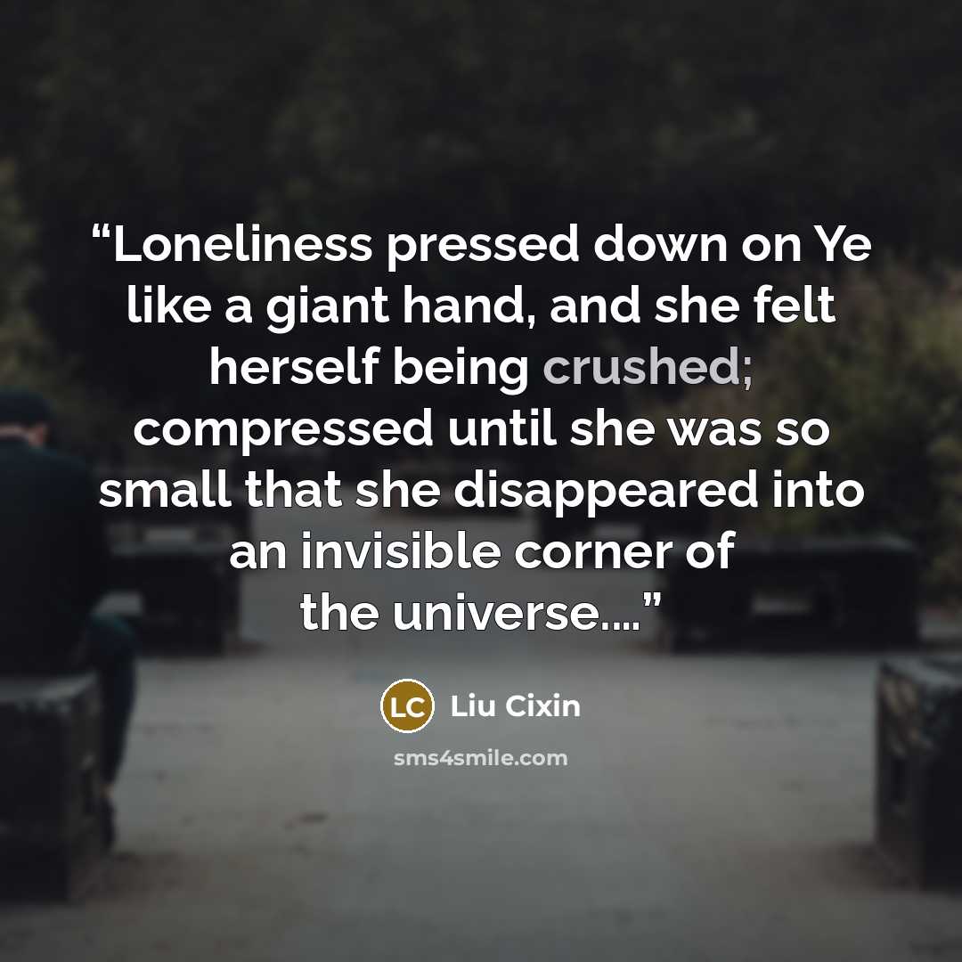 “Loneliness pressed down on Ye like a giant hand, and she felt herself being crushed; compressed until she was so small that she disappeared into an invisible corner of the universe.…” quote by Liu Cixin