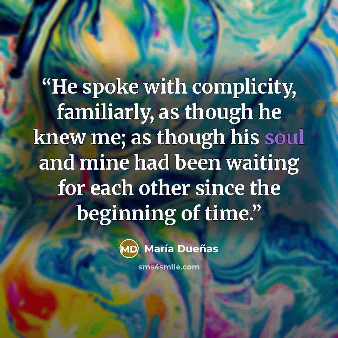 “He spoke with complicity, familiarly, as though he knew me; as though his soul and mine had been waiting for each other since the beginning of time.” quote by María Dueñas