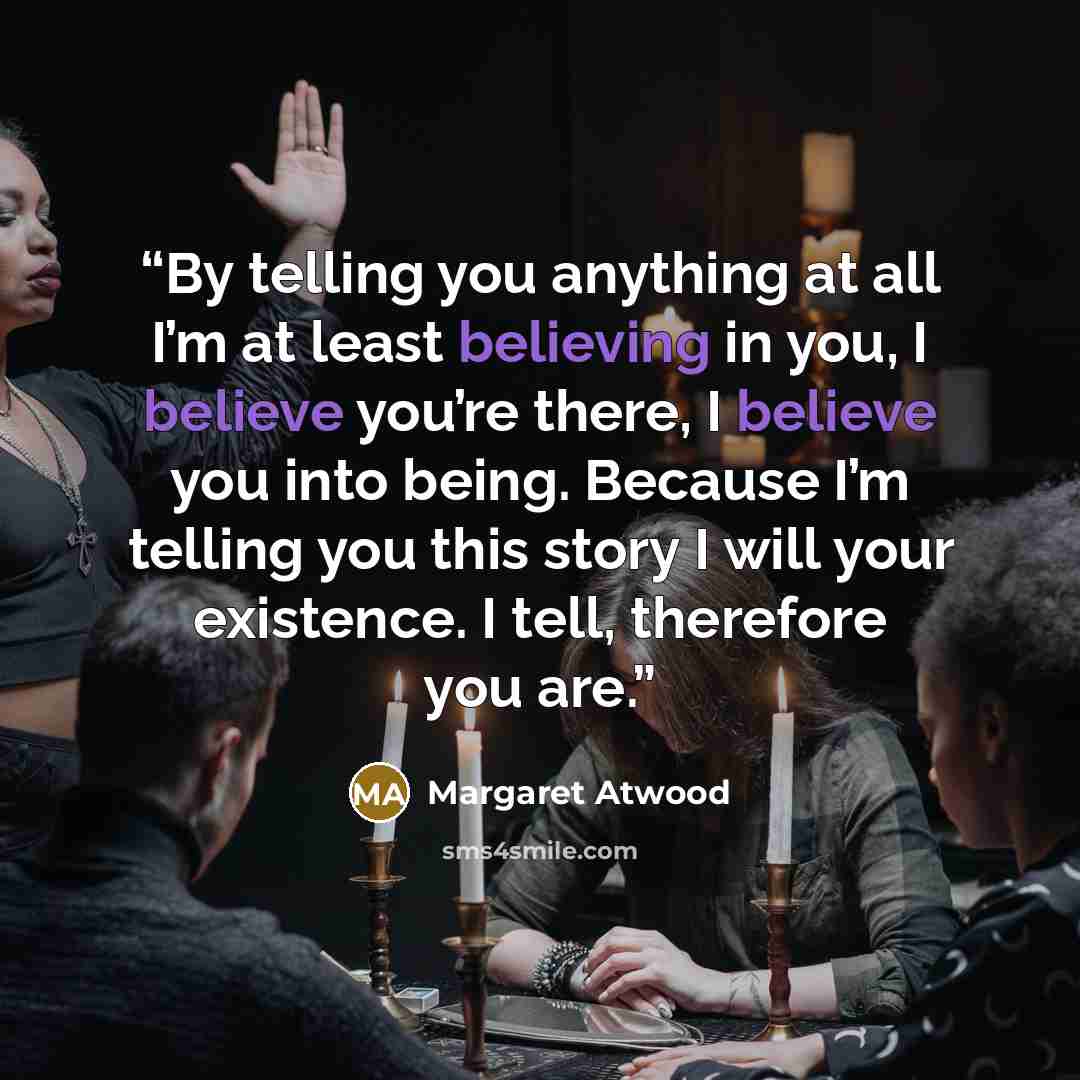 “By telling you anything at all I’m at least believing in you, I believe you’re there, I believe you into being. Because I’m telling you this story I will your existence. I tell, therefore you are.” quote by Margaret Atwood