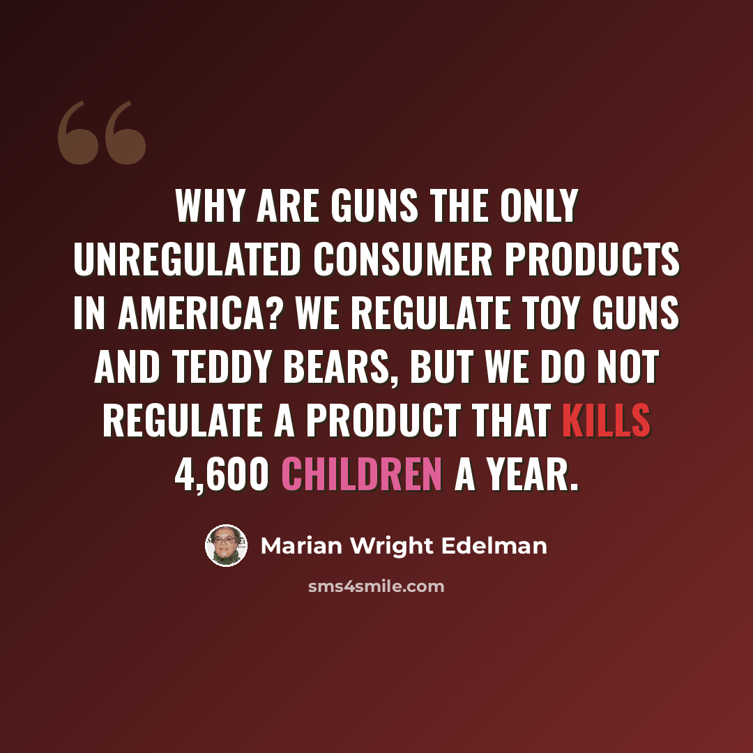 “Why are guns the only unregulated consumer products in America? We regulate toy guns and teddy bears, but we do not regulate a product that kills 4,600 children a year.” quote by Marian Wright Edelman