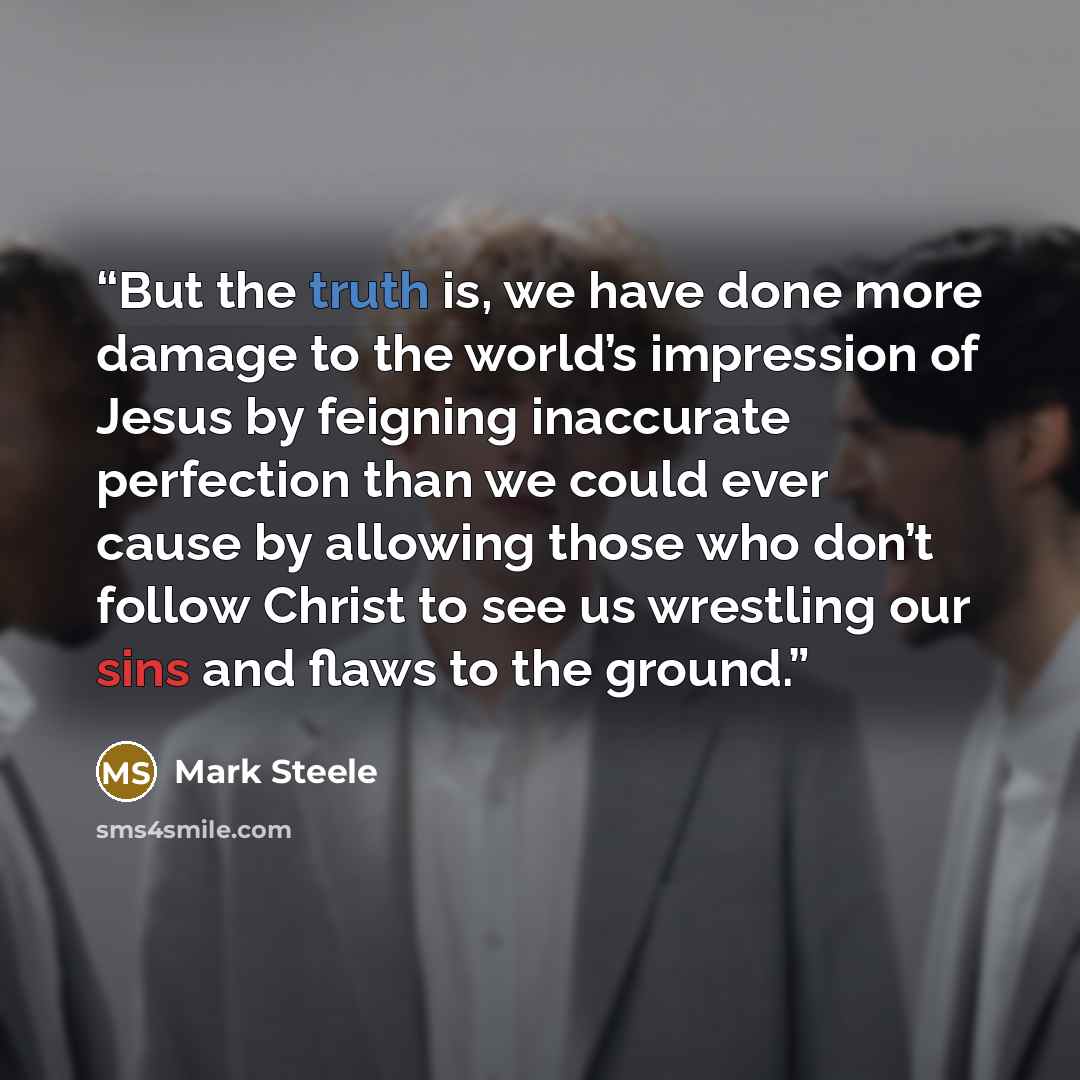 “But the truth is, we have done more damage to the world’s impression of Jesus by feigning inaccurate perfection than we could ever cause by allowing those who don’t follow Christ to see us wrestling our sins and flaws to the ground.” quote by Mark Steele