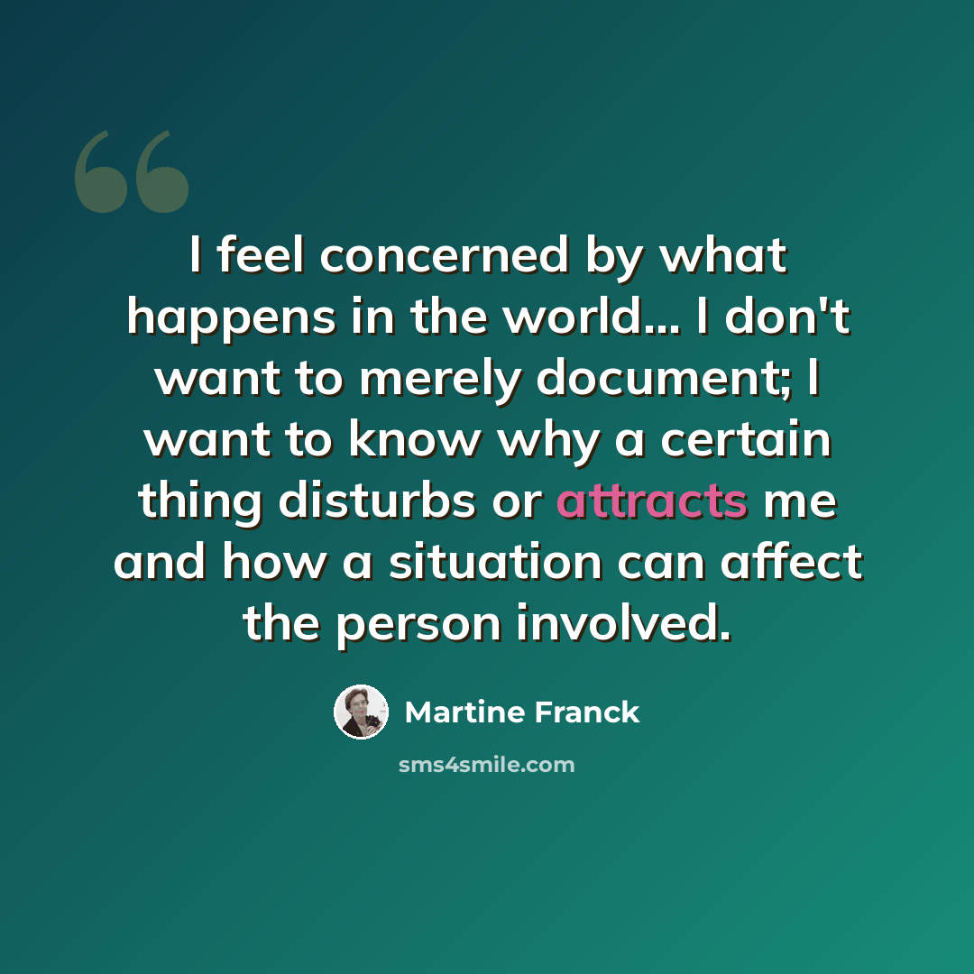 “I feel concerned by what happens in the world… I don't want to merely document; I want to know why a certain thing disturbs or attracts me and how a situation can affect the person involved.” quote by Martine Franck