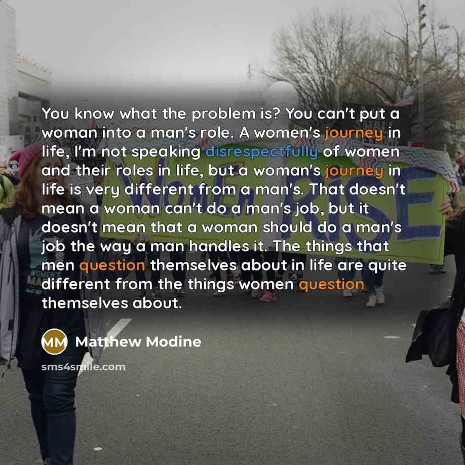 “You know what the problem is? You can't put a woman into a man's role. A women's journey in life, I'm not speaking disrespectfully of women and their roles in life, but a woman's journey in life is very different from a man's. That doesn't mean a woman can't do a man's job, but it doesn't mean…” quote by Matthew Modine
