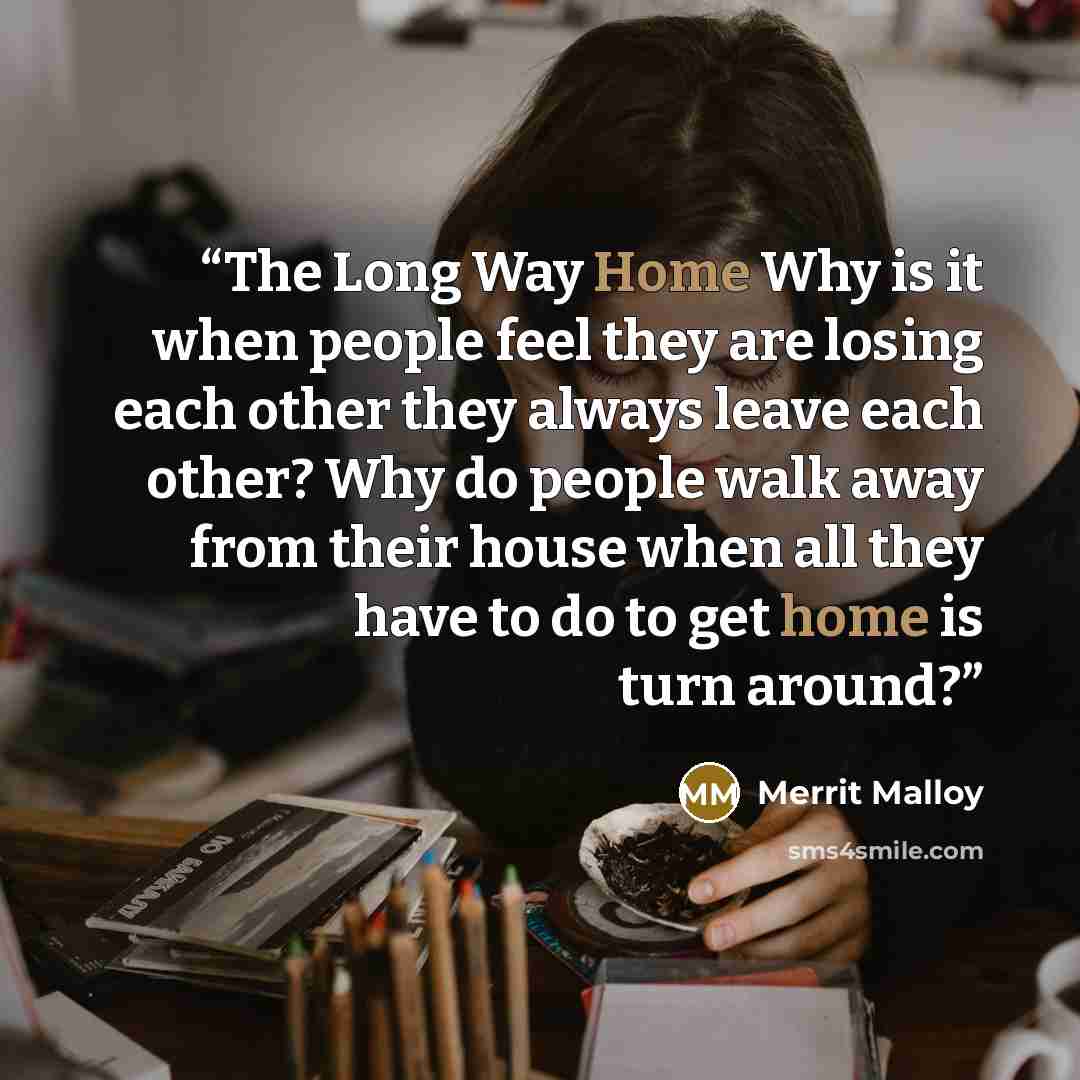 “The Long Way Home Why is it when people feel they are losing each other they always leave each other? Why do people walk away from their house when all they have to do to get home is turn around?” quote by Merrit Malloy