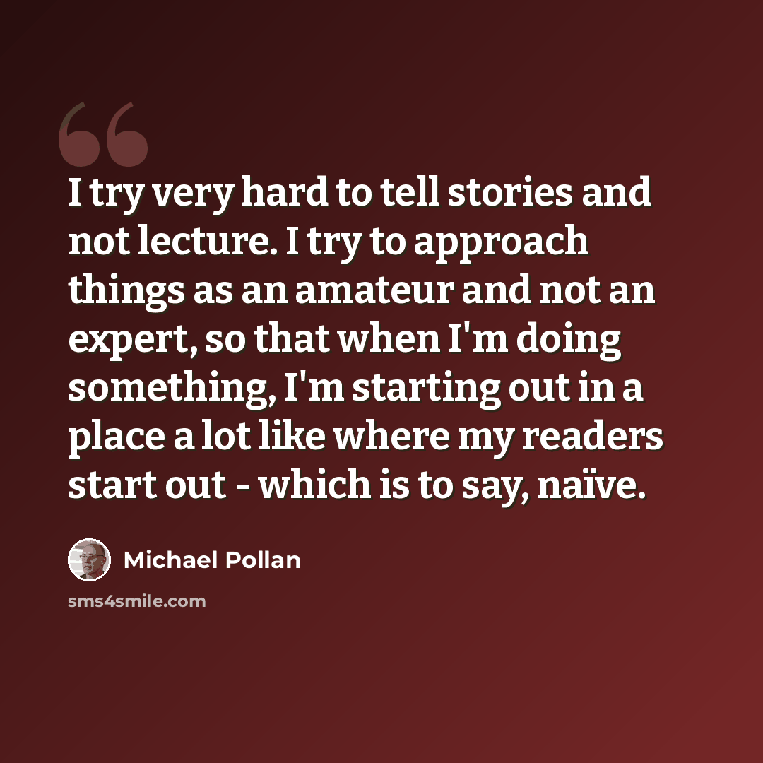 “I try very hard to tell stories and not lecture. I try to approach things as an amateur and not an expert, so that when I'm doing something, I'm starting out in a place a lot like where my readers start out - which is to say, naïve.” quote by Michael Pollan
