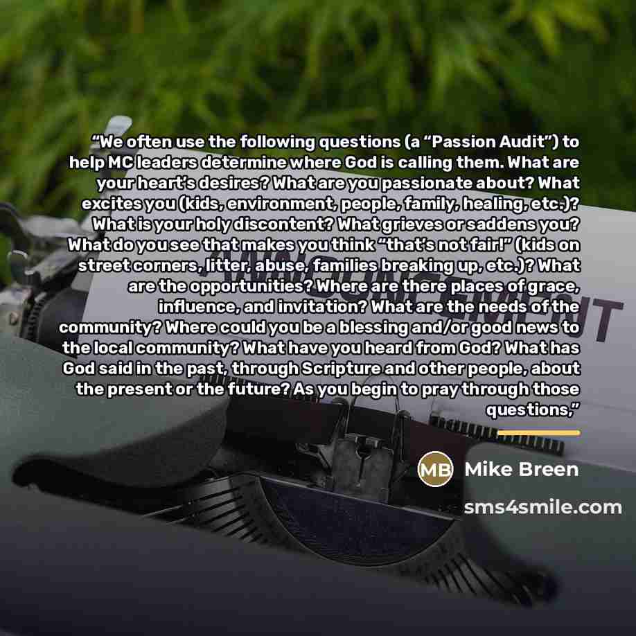 “We often use the following questions (a “Passion Audit”) to help MC leaders determine where God is calling them. What are your heart’s desires? What are you passionate about? What excites you (kids, environment, people, family, healing, etc.)? What is your holy discontent? What grieves or saddens…” quote by Mike Breen