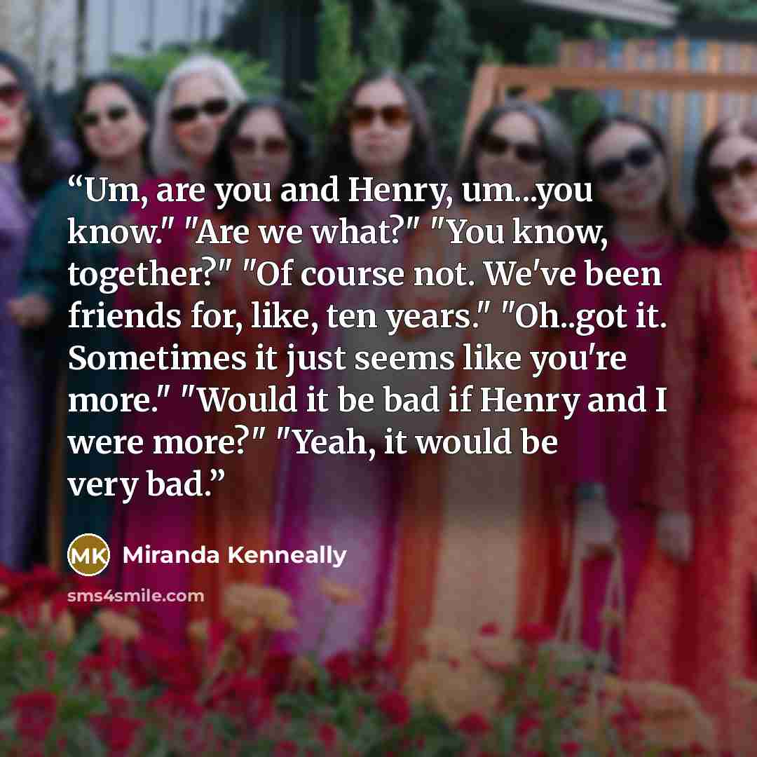 “Um, are you and Henry, um...you know." "Are we what?" "You know, together?" "Of course not. We've been friends for, like, ten years." "Oh..got it. Sometimes it just seems like you're more." "Would it be bad if Henry and I were more?" "Yeah, it would be very bad.” quote by Miranda Kenneally