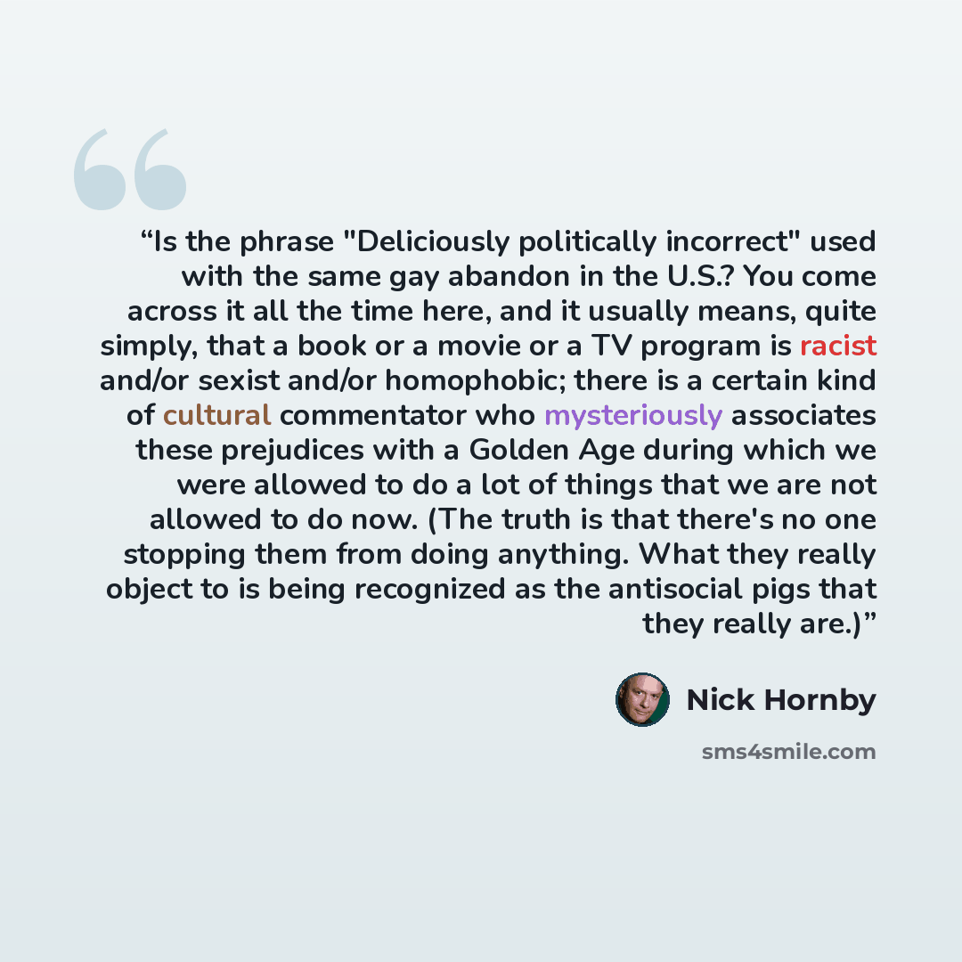 “Is the phrase "Deliciously politically incorrect" used with the same gay abandon in the U.S.? You come across it all the time here, and it usually means, quite simply, that a book or a movie or a TV program is racist and/or sexist and/or homophobic; there is a certain kind of cultural commentator…” quote by Nick Hornby