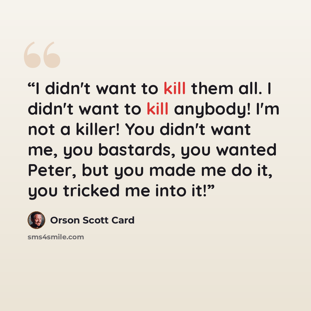 “I didn't want to kill them all. I didn't want to kill anybody! I'm not a killer! You didn't want me, you bastards, you wanted Peter, but you made me do it, you tricked me into it!” quote by Orson Scott Card