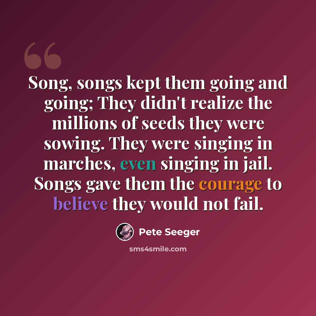 “Song, songs kept them going and going; They didn't realize the millions of seeds they were sowing. They were singing in marches, even singing in jail. Songs gave them the courage to believe they would not fail.” quote by Pete Seeger