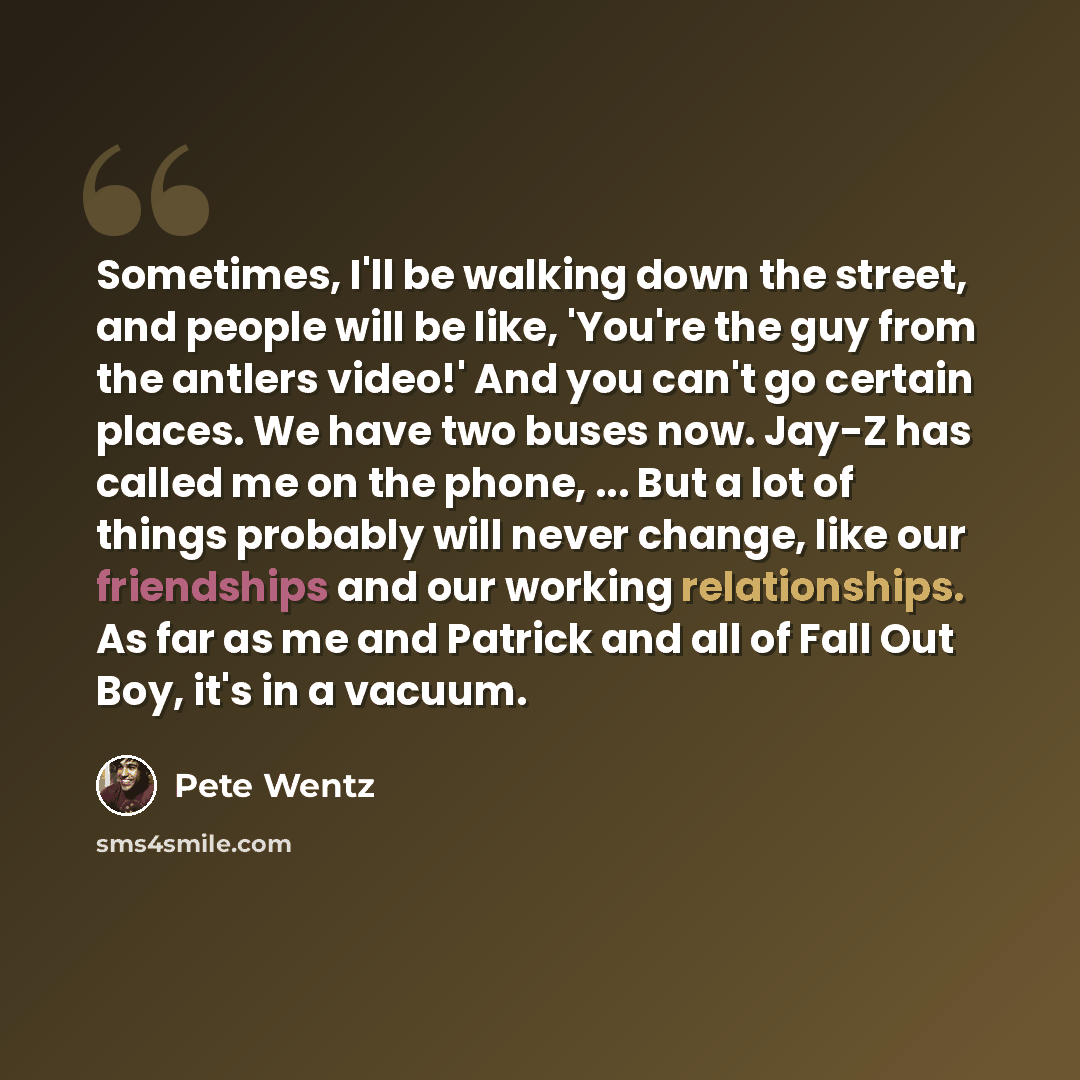 “Sometimes, I'll be walking down the street, and people will be like, 'You're the guy from the antlers video!' And you can't go certain places. We have two buses now. Jay-Z has called me on the phone, ... But a lot of things probably will never change, like our friendships and our working…” quote by Pete Wentz