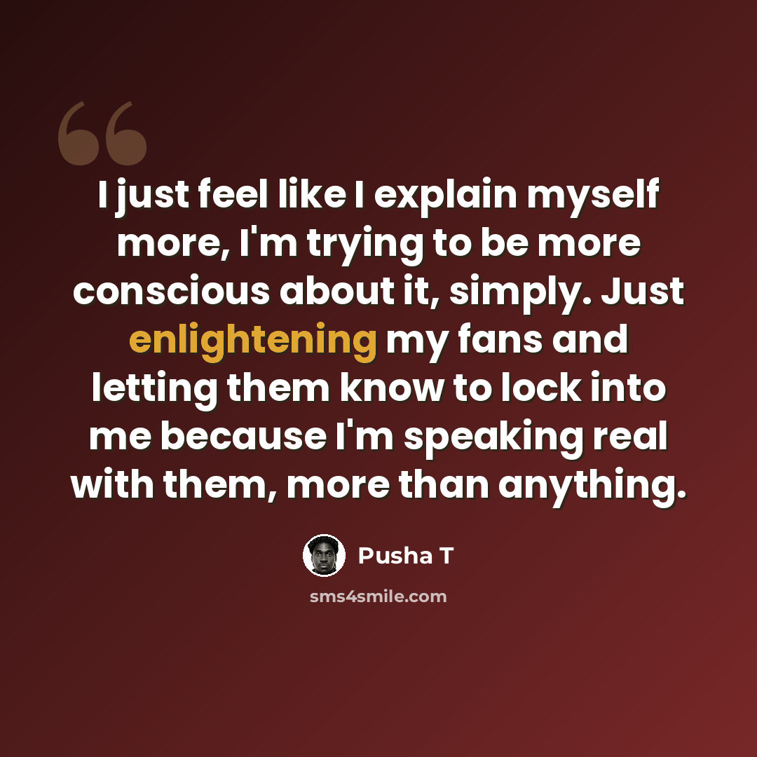 “I just feel like I explain myself more, I'm trying to be more conscious about it, simply. Just enlightening my fans and letting them know to lock into me because I'm speaking real with them, more than anything.” quote by Pusha T
