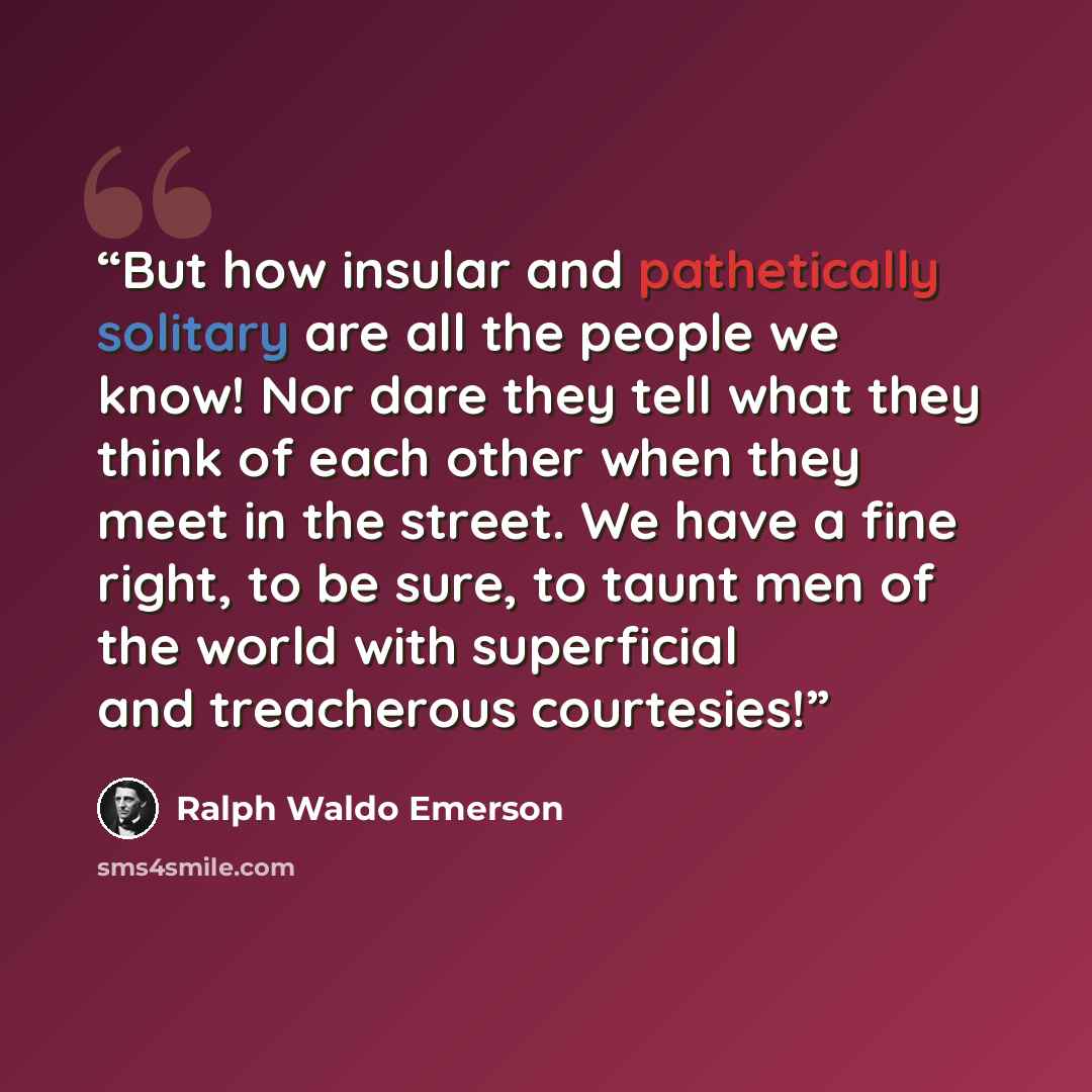 “But how insular and pathetically solitary are all the people we know! Nor dare they tell what they think of each other when they meet in the street. We have a fine right, to be sure, to taunt men of the world with superficial and treacherous courtesies!” quote by Ralph Waldo Emerson