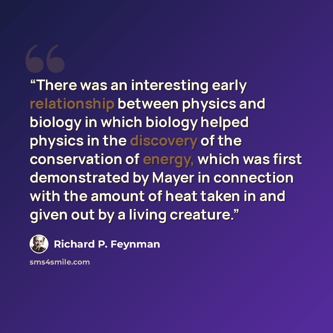 “There was an interesting early relationship between physics and biology in which biology helped physics in the discovery of the conservation of energy, which was first demonstrated by Mayer in connection with the amount of heat taken in and given out by a living creature.” quote by Richard P. Feynman