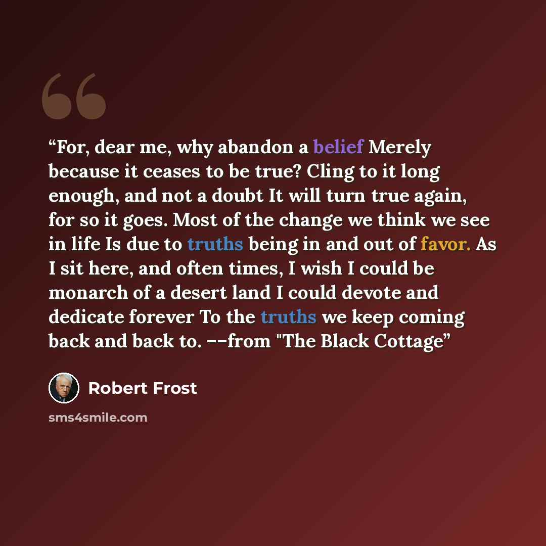 “For, dear me, why abandon a belief Merely because it ceases to be true? Cling to it long enough, and not a doubt It will turn true again, for so it goes. Most of the change we think we see in life Is due to truths being in and out of favor. As I sit here, and often times, I wish I could be monarch…” quote by Robert Frost