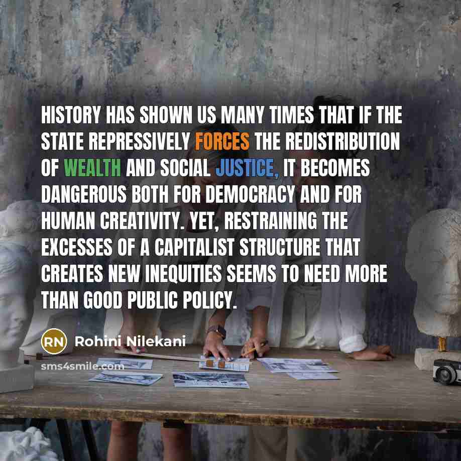 “History has shown us many times that if the state repressively forces the redistribution of wealth and social justice, it becomes dangerous both for democracy and for human creativity. Yet, restraining the excesses of a capitalist structure that creates new inequities seems to need more than good…” quote by Rohini Nilekani