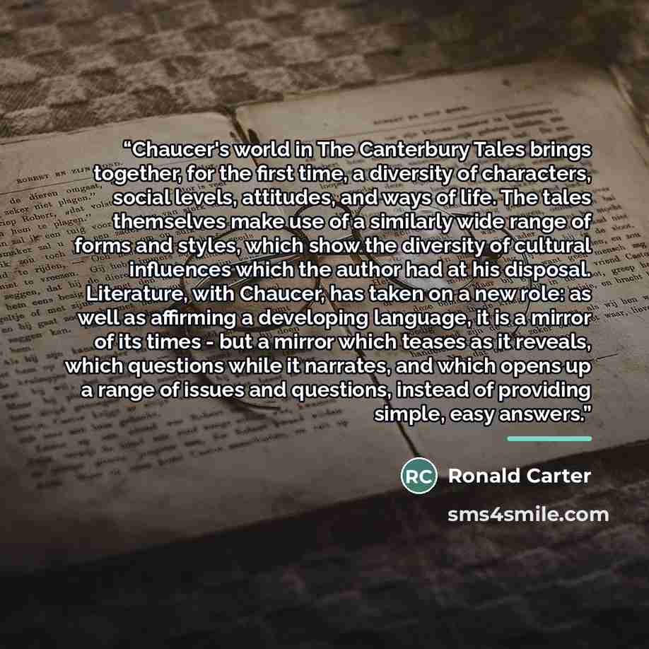 “Chaucer's world in The Canterbury Tales brings together, for the first time, a diversity of characters, social levels, attitudes, and ways of life. The tales themselves make use of a similarly wide range of forms and styles, which show the diversity of cultural influences which the author had at…” quote by Ronald Carter