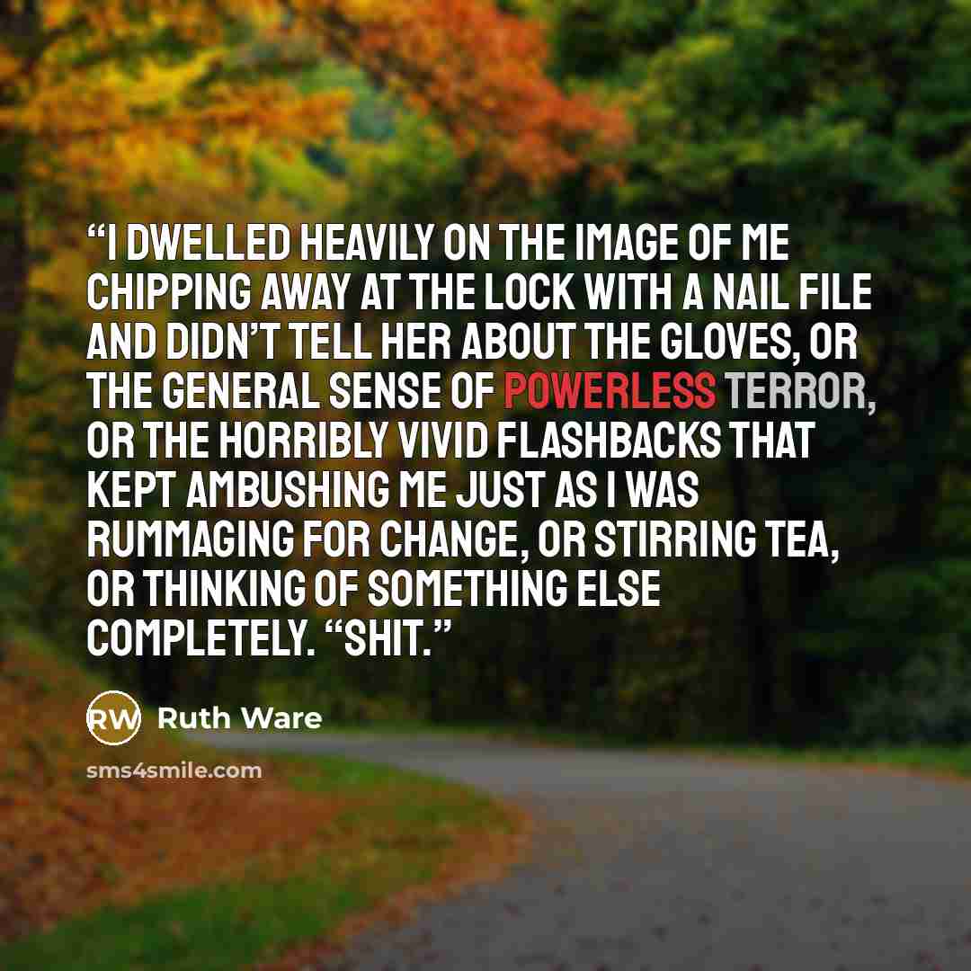 “I dwelled heavily on the image of me chipping away at the lock with a nail file and didn’t tell her about the gloves, or the general sense of powerless terror, or the horribly vivid flashbacks that kept ambushing me just as I was rummaging for change, or stirring tea, or thinking of something else…” quote by Ruth Ware