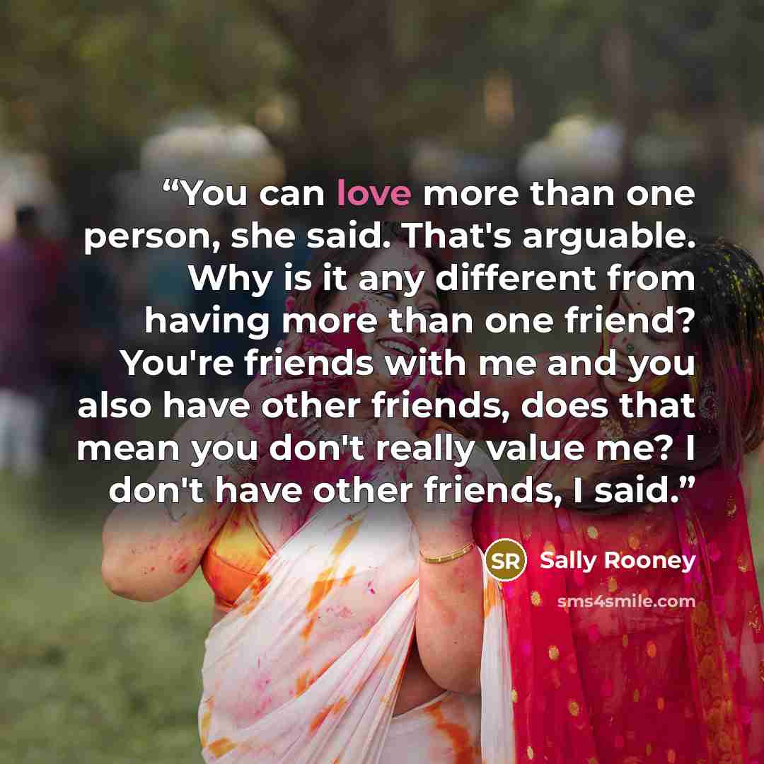 “You can love more than one person, she said. That's arguable. Why is it any different from having more than one friend? You're friends with me and you also have other friends, does that mean you don't really value me? I don't have other friends, I said.” quote by Sally Rooney