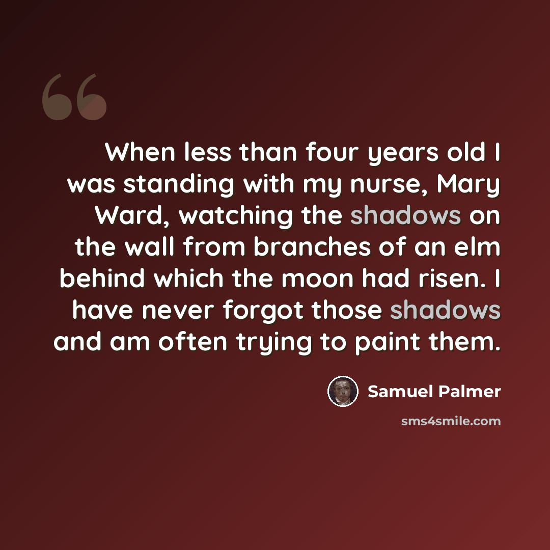 “When less than four years old I was standing with my nurse, Mary Ward, watching the shadows on the wall from branches of an elm behind which the moon had risen. I have never forgot those shadows and am often trying to paint them.” quote by Samuel Palmer
