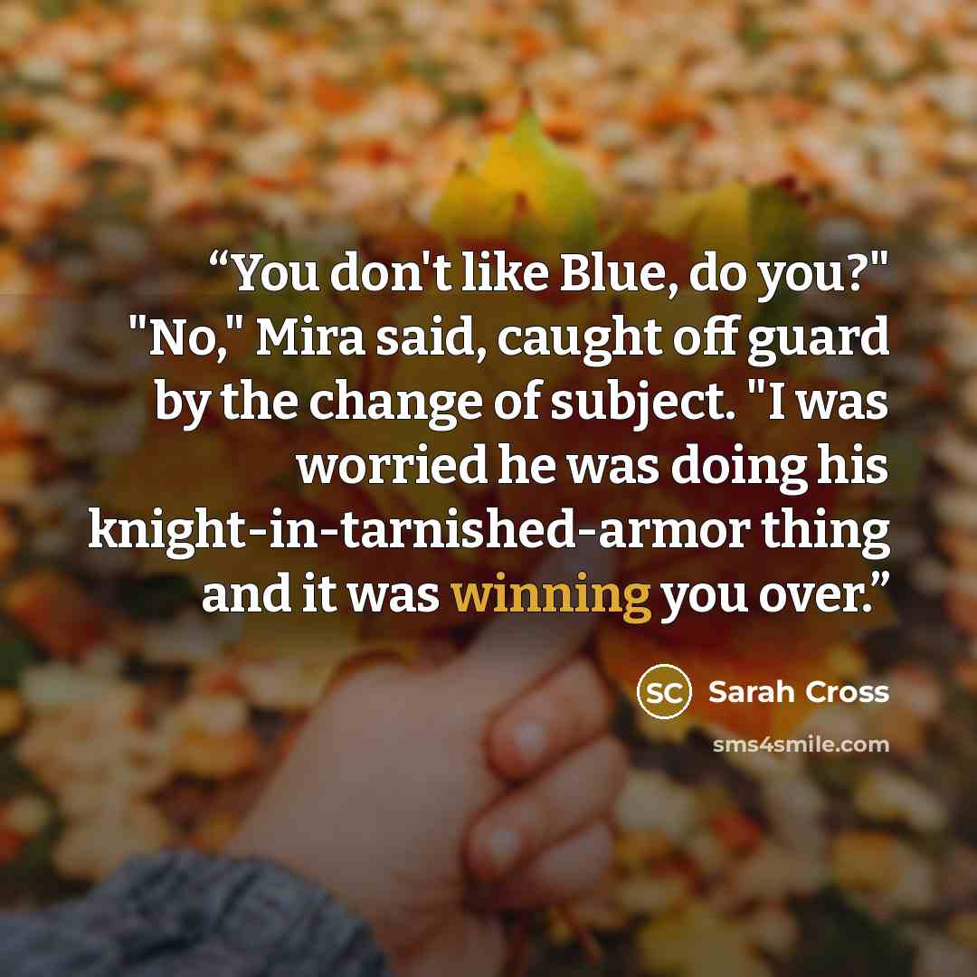 “You don't like Blue, do you?" "No," Mira said, caught off guard by the change of subject. "I was worried he was doing his knight-in-tarnished-armor thing and it was winning you over.” quote by Sarah Cross