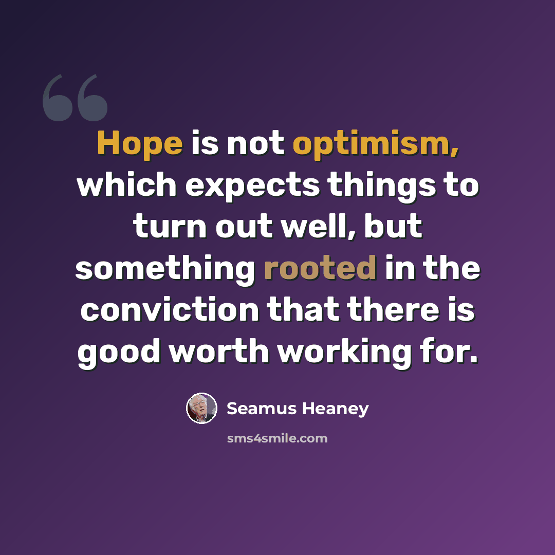 “Hope is not optimism, which expects things to turn out well, but something rooted in the conviction that there is good worth working for.” quote by Seamus Heaney