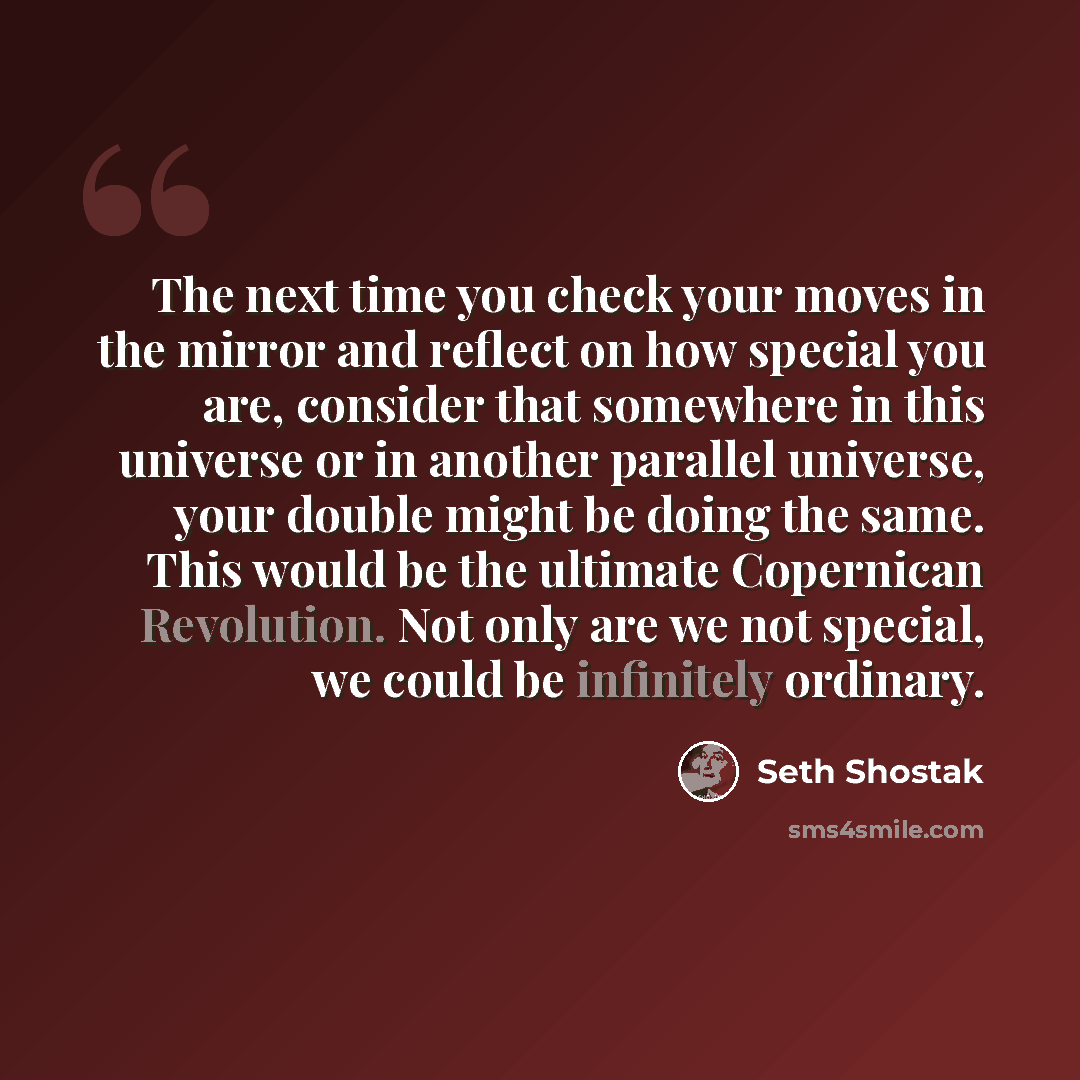 “The next time you check your moves in the mirror and reflect on how special you are, consider that somewhere in this universe or in another parallel universe, your double might be doing the same. This would be the ultimate Copernican Revolution. Not only are we not special, we could be infinitely…” quote by Seth Shostak