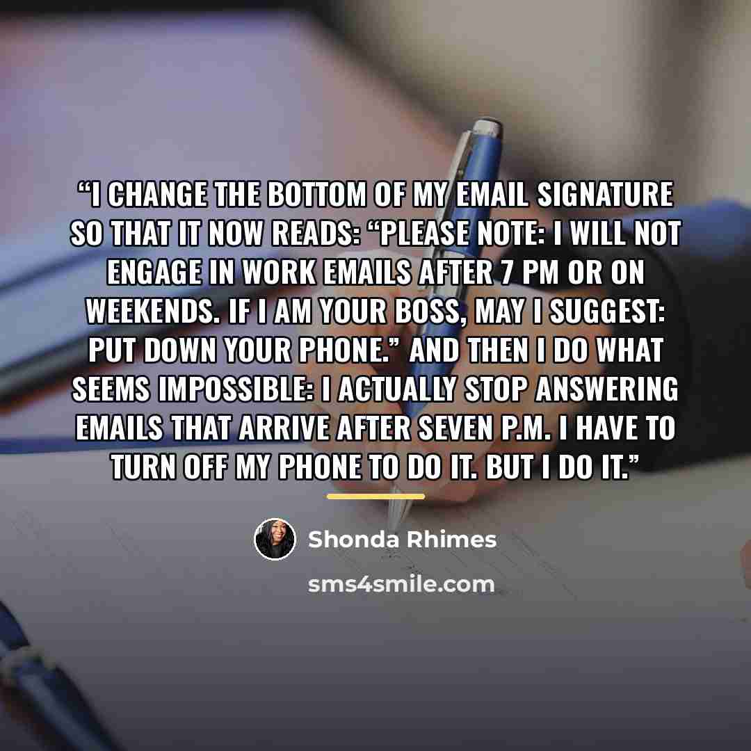 “I change the bottom of my email signature so that it now reads: “Please Note: I will not engage in work emails after 7 pm or on weekends. IF I AM YOUR BOSS, MAY I SUGGEST: PUT DOWN YOUR PHONE.” And then I do what seems impossible: I actually stop answering emails that arrive after seven p.m. I…” quote by Shonda Rhimes