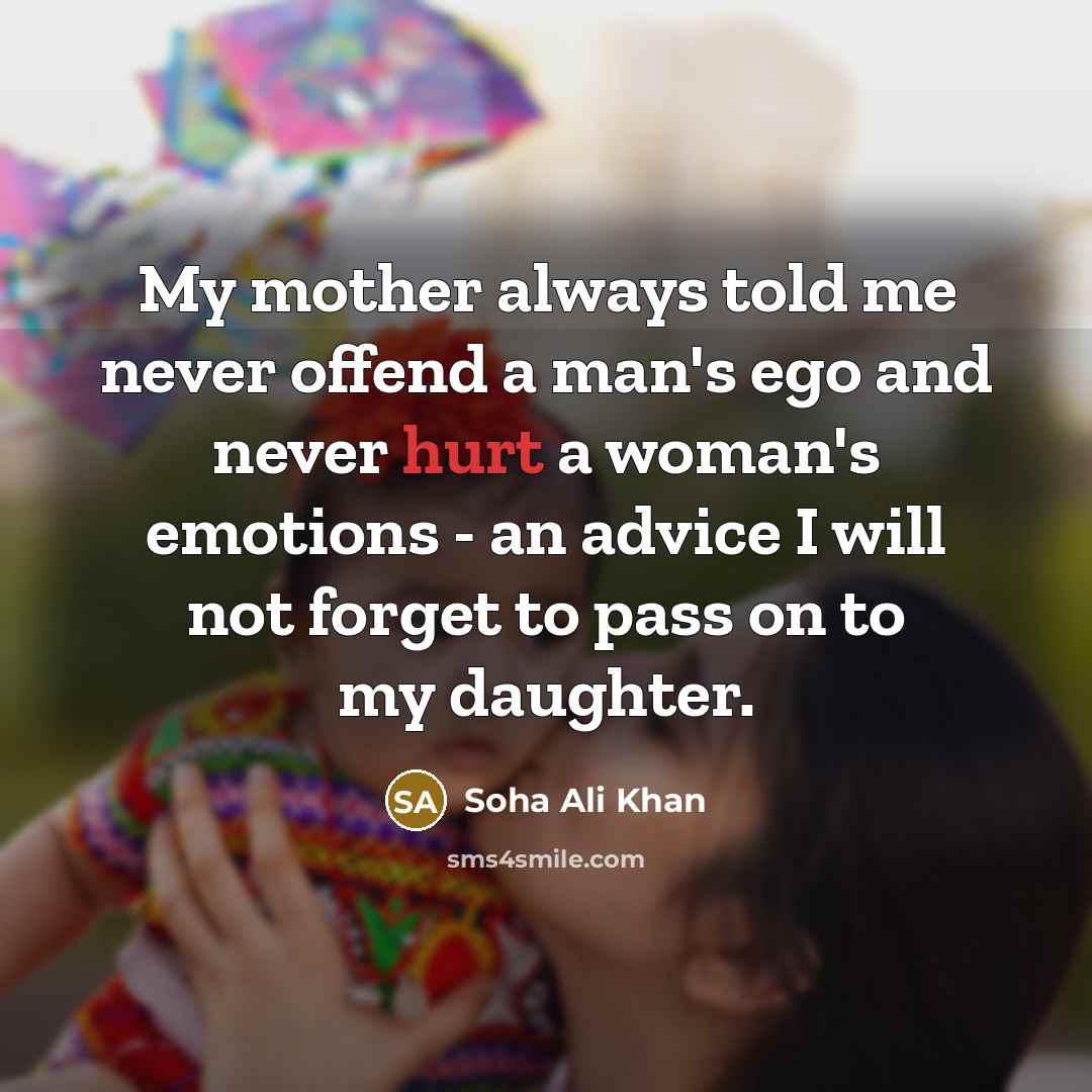 “My mother always told me never offend a man's ego and never hurt a woman's emotions - an advice I will not forget to pass on to my daughter.” quote by Soha Ali Khan