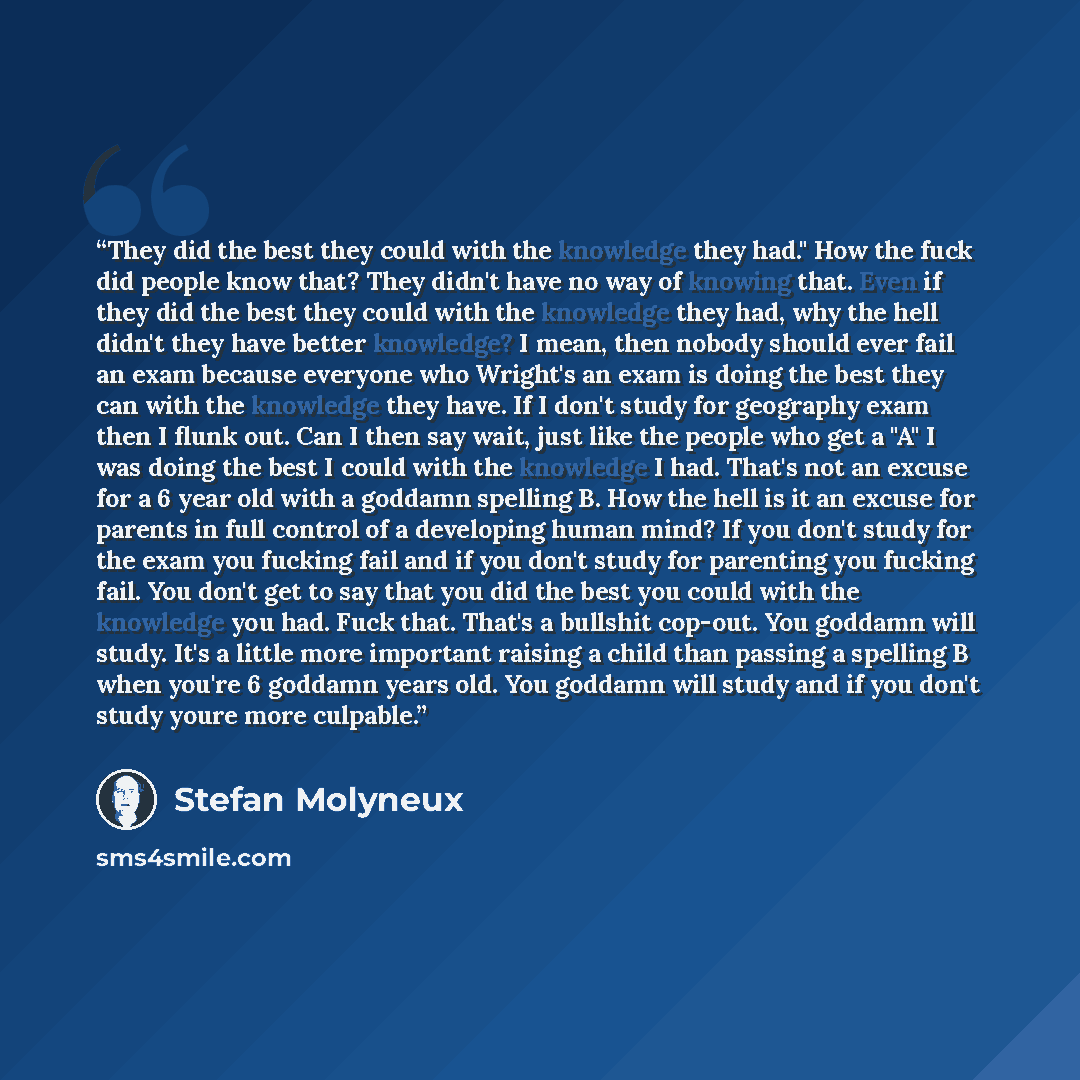 “They did the best they could with the knowledge they had." How the fuck did people know that? They didn't have no way of knowing that. Even if they did the best they could with the knowledge they had, why the hell didn't they have better knowledge? I mean, then nobody should ever fail an exam…” quote by Stefan Molyneux
