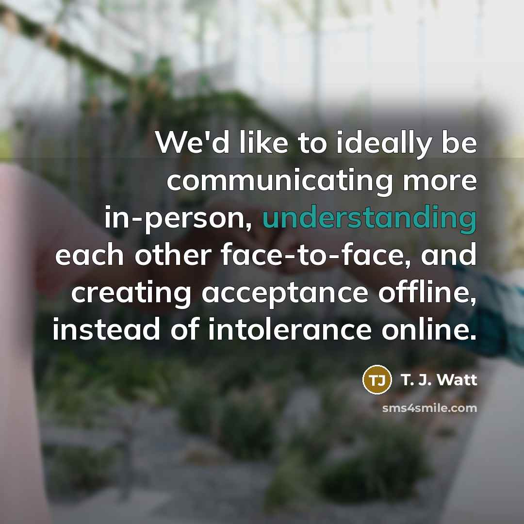 “We'd like to ideally be communicating more in-person, understanding each other face-to-face, and creating acceptance offline, instead of intolerance online.” quote by T. J. Watt