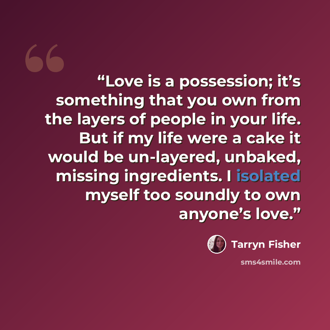 “Love is a possession; it’s something that you own from the layers of people in your life. But if my life were a cake it would be un-layered, unbaked, missing ingredients. I isolated myself too soundly to own anyone’s love.” quote by Tarryn Fisher