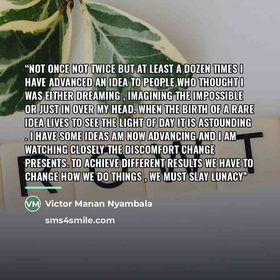 “Not once not twice but at least a dozen times i have advanced an idea to people who thought i was either dreaming , imagining the impossible or just in over my head. When the birth of a rare idea lives to see the light of day it is astounding . I have some ideas am now advancing and i am watching…” quote by Victor Manan Nyambala