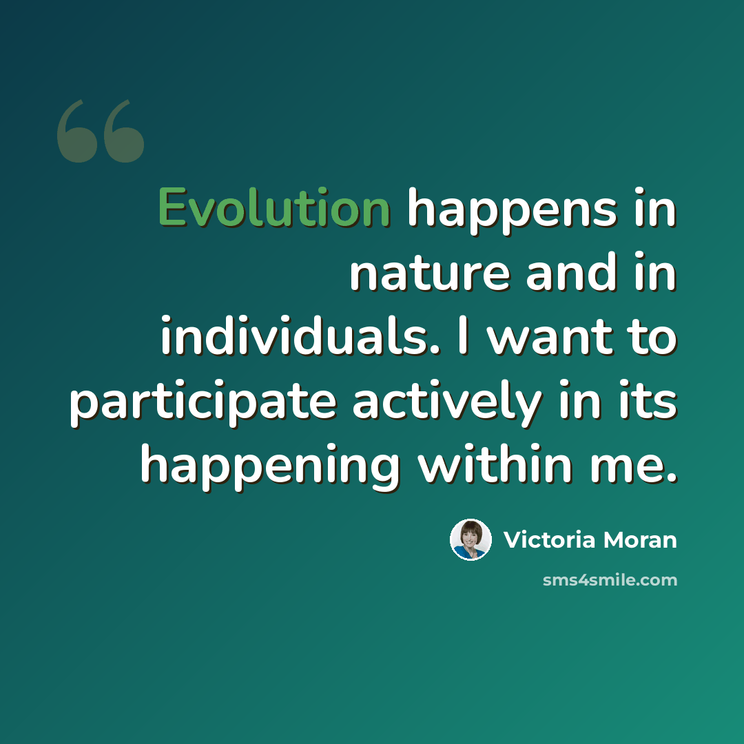 “Evolution happens in nature and in individuals. I want to participate actively in its happening within me.” quote by Victoria Moran