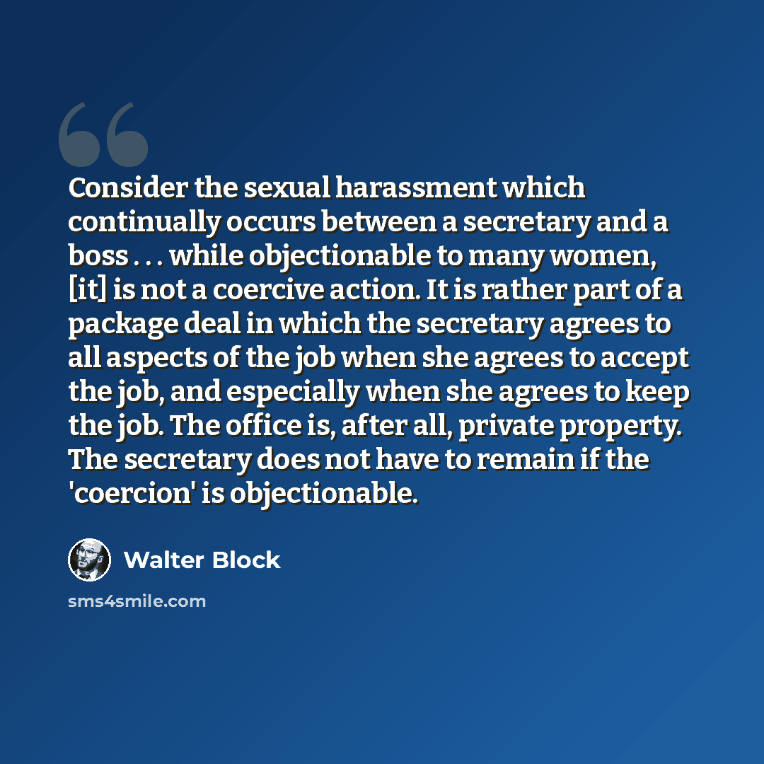 “Consider the sexual harassment which continually occurs between a secretary and a boss . . . while objectionable to many women, [it] is not a coercive action. It is rather part of a package deal in which the secretary agrees to all aspects of the job when she agrees to accept the job, and…” quote by Walter Block