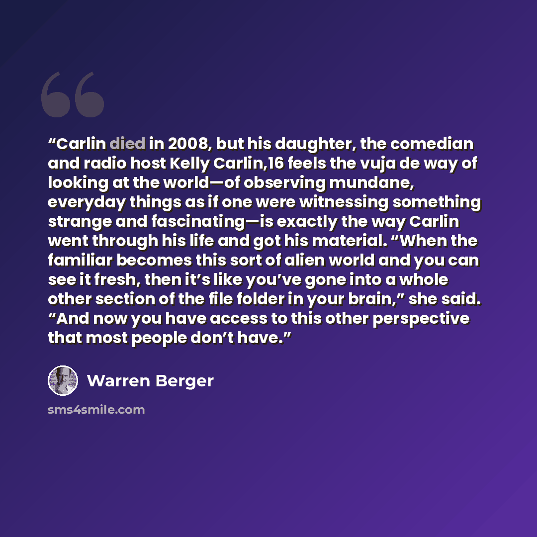 “Carlin died in 2008, but his daughter, the comedian and radio host Kelly Carlin,16 feels the vuja de way of looking at the world—of observing mundane, everyday things as if one were witnessing something strange and fascinating—is exactly the way Carlin went through his life and got his material…” quote by Warren Berger