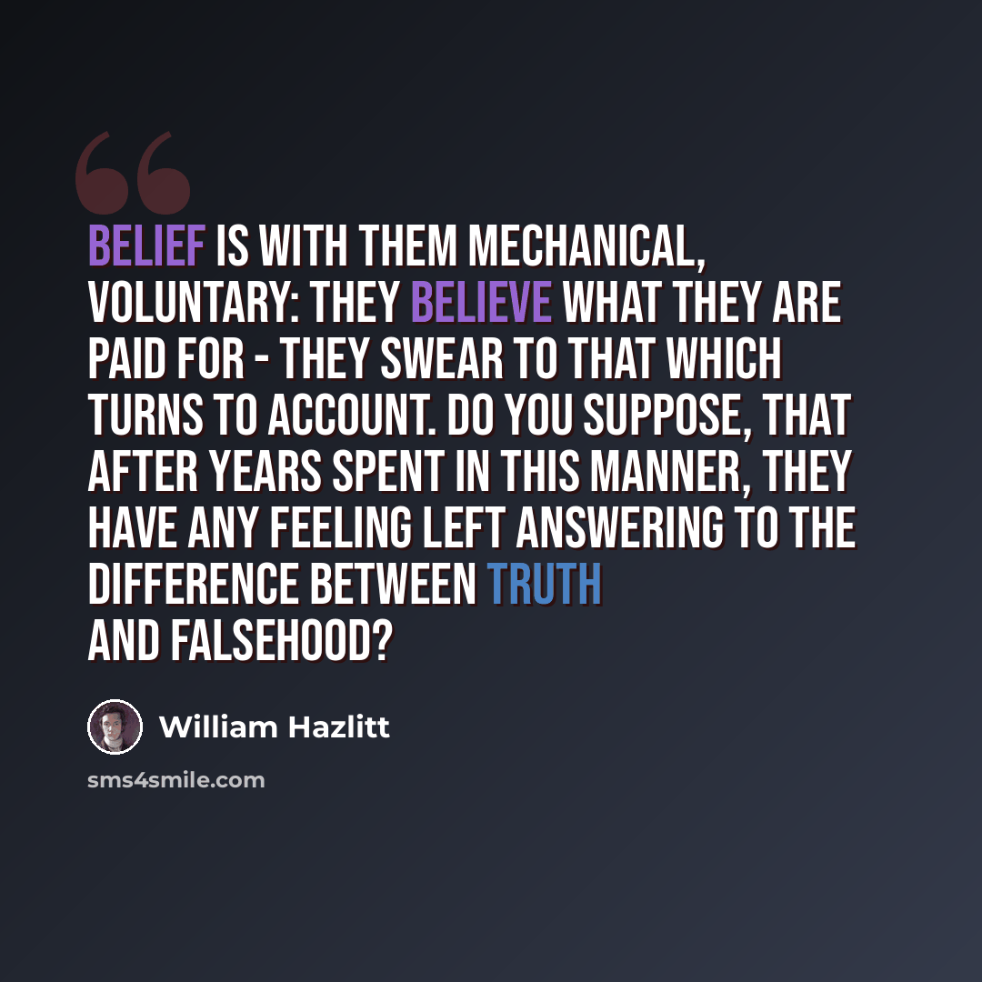 “Belief is with them mechanical, voluntary: they believe what they are paid for - they swear to that which turns to account. Do you suppose, that after years spent in this manner, they have any feeling left answering to the difference between truth and falsehood?” quote by William Hazlitt