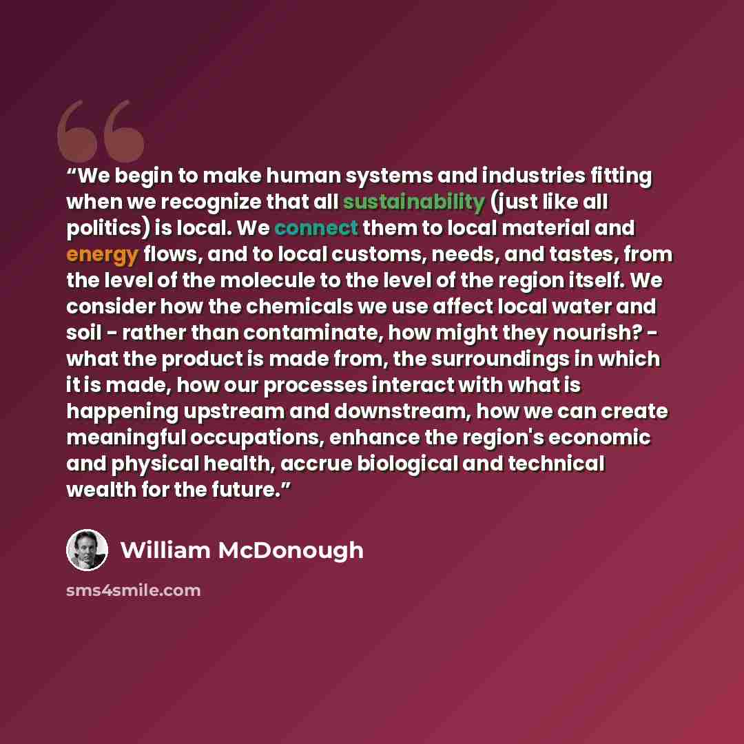 “We begin to make human systems and industries fitting when we recognize that all sustainability (just like all politics) is local. We connect them to local material and energy flows, and to local customs, needs, and tastes, from the level of the molecule to the level of the region itself. We…” quote by William McDonough