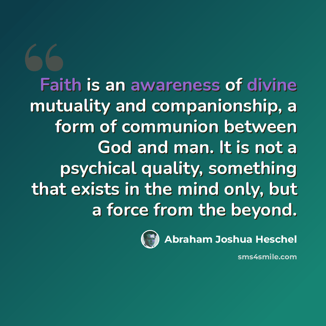 “Faith is an awareness of divine mutuality and companionship, a form of communion between God and man. It is not a psychical quality, something that exists in the mind only, but a force from the beyond.” quote by Abraham Joshua Heschel