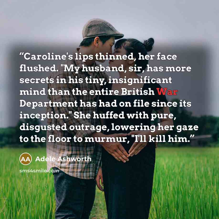 “Caroline's lips thinned, her face flushed. "My husband, sir, has more secrets in his tiny, insignificant mind than the entire British War Department has had on file since its inception." She huffed with pure, disgusted outrage, lowering her gaze to the floor to murmur, "I'll kill him.” quote by Adele Ashworth