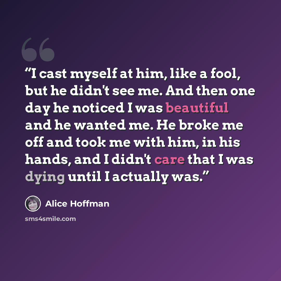 “I cast myself at him, like a fool, but he didn't see me. And then one day he noticed I was beautiful and he wanted me. He broke me off and took me with him, in his hands, and I didn't care that I was dying until I actually was.” quote by Alice Hoffman