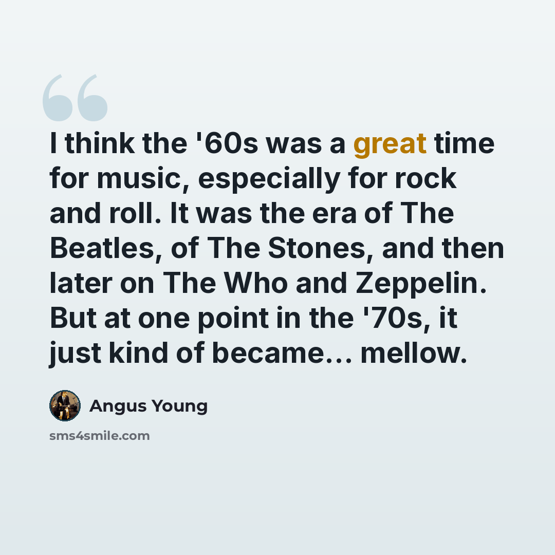 “I think the '60s was a great time for music, especially for rock and roll. It was the era of The Beatles, of The Stones, and then later on The Who and Zeppelin. But at one point in the '70s, it just kind of became... mellow.” quote by Angus Young