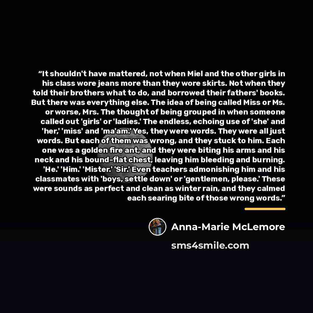 “It shouldn't have mattered, not when Miel and the other girls in his class wore jeans more than they wore skirts. Not when they told their brothers what to do, and borrowed their fathers' books. But there was everything else. The idea of being called Miss or Ms. or worse, Mrs. The thought of being…” quote by Anna-Marie McLemore