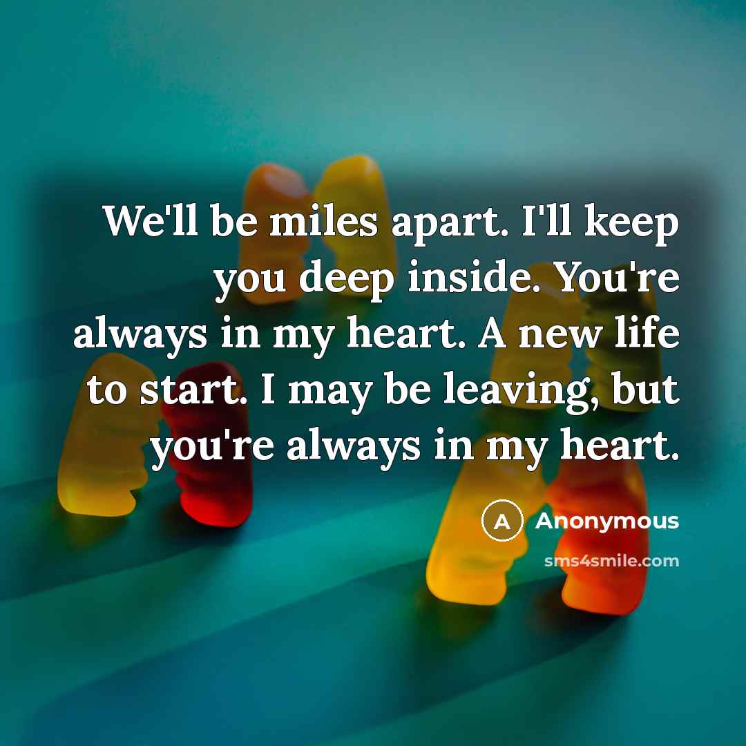 “We'll be miles apart. I'll keep you deep inside. You're always in my heart. A new life to start. I may be leaving, but you're always in my heart.” quote by Anonymous