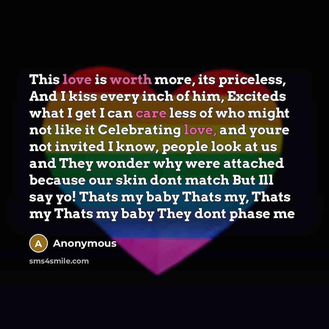 “This love is worth more, its priceless, And I kiss every inch of him, Exciteds what I get I can care less of who might not like it Celebrating love, and youre not invited I know, people look at us and They wonder why were attached because our skin dont match But Ill say yo! Thats my baby Thats my…” quote by Anonymous