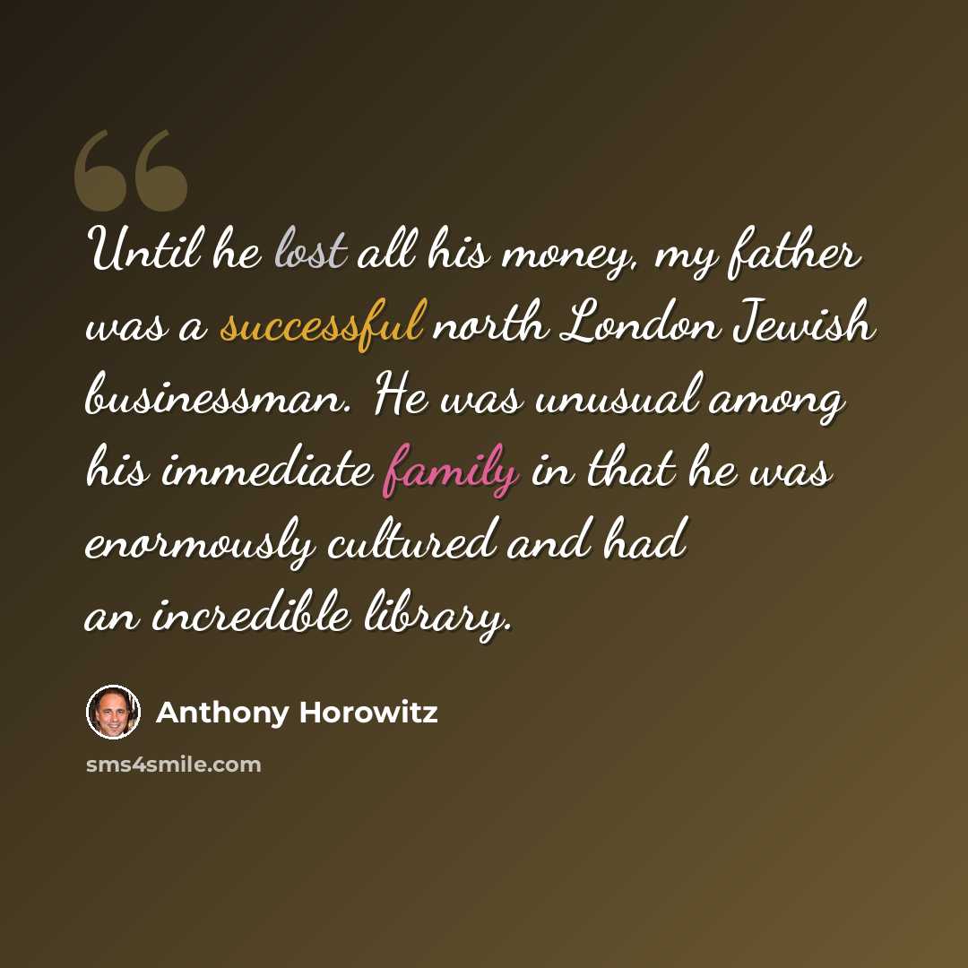 “Until he lost all his money, my father was a successful north London Jewish businessman. He was unusual among his immediate family in that he was enormously cultured and had an incredible library.” quote by Anthony Horowitz